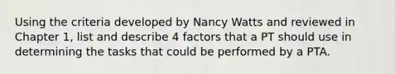 Using the criteria developed by Nancy Watts and reviewed in Chapter 1, list and describe 4 factors that a PT should use in determining the tasks that could be performed by a PTA.