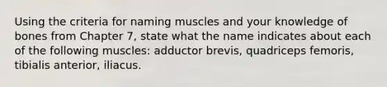 Using the criteria for naming muscles and your knowledge of bones from Chapter 7, state what the name indicates about each of the following muscles: adductor brevis, quadriceps femoris, tibialis anterior, iliacus.