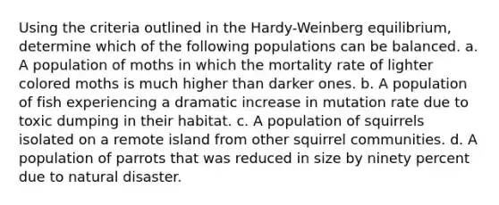 Using the criteria outlined in the Hardy-Weinberg equilibrium, determine which of the following populations can be balanced. a. A population of moths in which the mortality rate of lighter colored moths is much higher than darker ones. b. A population of fish experiencing a dramatic increase in mutation rate due to toxic dumping in their habitat. c. A population of squirrels isolated on a remote island from other squirrel communities. d. A population of parrots that was reduced in size by ninety percent due to natural disaster.