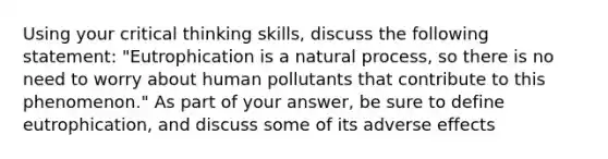 Using your critical thinking skills, discuss the following statement: "Eutrophication is a natural process, so there is no need to worry about human pollutants that contribute to this phenomenon." As part of your answer, be sure to define eutrophication, and discuss some of its adverse effects