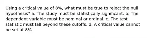 Using a critical value of 8%, what must be true to reject the null hypothesis? a. The study must be statistically significant. b. The dependent variable must be nominal or ordinal. c. The test statistic must fall beyond these cutoffs. d. A critical value cannot be set at 8%.