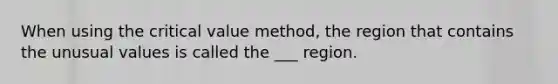 When using the critical value method, the region that contains the unusual values is called the ___ region.