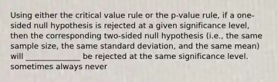 Using either the critical value rule or the p-value rule, if a one-sided null hypothesis is rejected at a given significance level, then the corresponding two-sided null hypothesis (i.e., the same sample size, the same standard deviation, and the same mean) will ______________ be rejected at the same significance level. sometimes always never