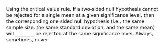 Using the critical value rule, if a two-sided null hypothesis cannot be rejected for a single mean at a given significance level, then the corresponding one-sided null hypothesis (i.e., the same sample size, the same standard deviation, and the same mean) will ________ be rejected at the same significance level. Always, sometimes, never