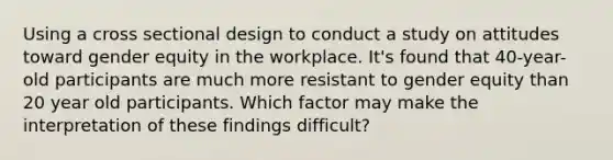 Using a cross sectional design to conduct a study on attitudes toward gender equity in the workplace. It's found that 40-year-old participants are much more resistant to gender equity than 20 year old participants. Which factor may make the interpretation of these findings difficult?