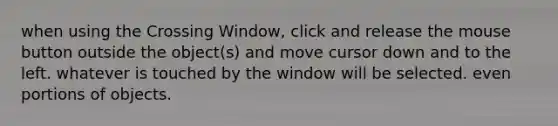 when using the Crossing Window, click and release the mouse button outside the object(s) and move cursor down and to the left. whatever is touched by the window will be selected. even portions of objects.