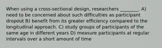 When using a cross-sectional design, researchers ________. A) need to be concerned about such difficulties as participant dropout B) benefit from its greater efficiency compared to the longitudinal approach. C) study groups of participants of the same age in different years D) measure participants at regular intervals over a short amount of time