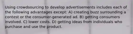 Using crowdsourcing to develop advertisements includes each of the following advantages except: A) creating buzz surrounding a contest or the consumer-generated ad. B) getting consumers involved. C) lower costs. D) getting ideas from individuals who purchase and use the product.