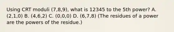 Using CRT moduli (7,8,9), what is 12345 to the 5th power? A. (2,1,0) B. (4,6,2) C. (0,0,0) D. (6,7,8) (The residues of a power are the powers of the residue.)