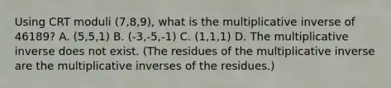 Using CRT moduli (7,8,9), what is the multiplicative inverse of 46189? A. (5,5,1) B. (-3,-5,-1) C. (1,1,1) D. The multiplicative inverse does not exist. (The residues of the multiplicative inverse are the multiplicative inverses of the residues.)