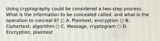 Using cryptography could be considered a two-step process. What is the information to be concealed called, and what is the operation to conceal it? ○ A. Plaintext, encryption ○ B. Ciphertext, algorithm ○ C. Message, cryptogram ○ D. Encryption, plaintext