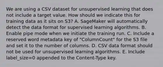 We are using a CSV dataset for unsupervised learning that does not include a target value. How should we indicate this for training data as it sits on S3? A. SageMaker will automatically detect the data format for supervised learning algorithms. B. Enable pipe mode when we initiate the training run. C. Include a reserved word metadata key of "ColumnCount" for the S3 file and set it to the number of columns. D. CSV data format should not be used for unsupervised learning algorithms. E. Include label_size=0 appended to the Content-Type key.