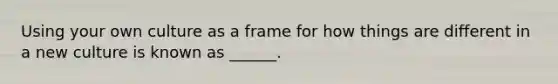 Using your own culture as a frame for how things are different in a new culture is known as ______.