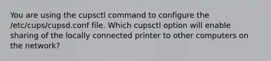 You are using the cupsctl command to configure the /etc/cups/cupsd.conf file. Which cupsctl option will enable sharing of the locally connected printer to other computers on the network?