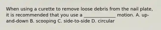 When using a curette to remove loose debris from the nail plate, it is recommended that you use a ______________ motion. A. up-and-down B. scooping C. side-to-side D. circular