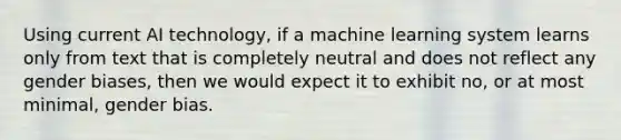 Using current AI technology, if a machine learning system learns only from text that is completely neutral and does not reflect any gender biases, then we would expect it to exhibit no, or at most minimal, gender bias.