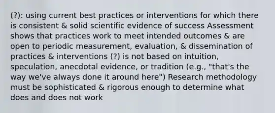 (?): using current best practices or interventions for which there is consistent & solid scientific evidence of success Assessment shows that practices work to meet intended outcomes & are open to periodic measurement, evaluation, & dissemination of practices & interventions (?) is not based on intuition, speculation, anecdotal evidence, or tradition (e.g., "that's the way we've always done it around here") Research methodology must be sophisticated & rigorous enough to determine what does and does not work