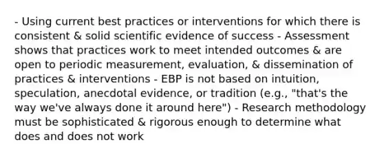 - Using current best practices or interventions for which there is consistent & solid scientific evidence of success - Assessment shows that practices work to meet intended outcomes & are open to periodic measurement, evaluation, & dissemination of practices & interventions - EBP is not based on intuition, speculation, anecdotal evidence, or tradition (e.g., "that's the way we've always done it around here") - Research methodology must be sophisticated & rigorous enough to determine what does and does not work