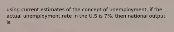 using current estimates of the concept of unemployment, if the actual unemployment rate in the U.S is 7%, then national output is