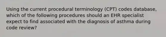 Using the current procedural terminology (CPT) codes database, which of the following procedures should an EHR specialist expect to find associated with the diagnosis of asthma during code review?