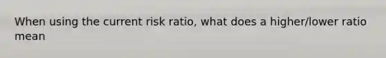 When using the current risk ratio, what does a higher/lower ratio mean