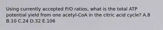 Using currently accepted P/O ratios, what is the total ATP potential yield from one acetyl-CoA in the citric acid cycle? A.8 B.10 C.24 D.32 E.106