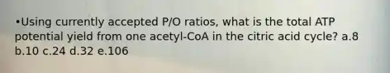 •Using currently accepted P/O ratios, what is the total ATP potential yield from one acetyl-CoA in the citric acid cycle? a.8 b.10 c.24 d.32 e.106