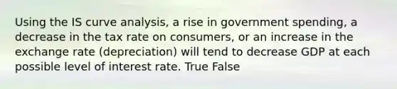 Using the IS curve analysis, a rise in government spending, a decrease in the tax rate on consumers, or an increase in the exchange rate (depreciation) will tend to decrease GDP at each possible level of interest rate. True False