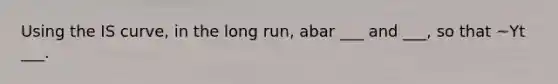 Using the IS curve, in the long run, abar ___ and ___, so that ~Yt ___.