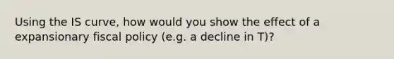 Using the IS curve, how would you show the effect of a expansionary fiscal policy (e.g. a decline in T)?