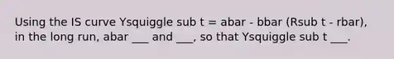 Using the IS curve Ysquiggle sub t = abar - bbar (Rsub t - rbar), in the long run, abar ___ and ___, so that Ysquiggle sub t ___.