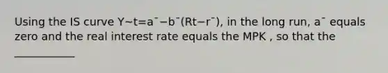 Using the IS curve Y~t=a¯−b¯(Rt−r¯), in the long run, a¯ equals zero and the real interest rate equals the MPK , so that the ___________