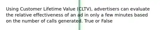 Using Customer Lifetime Value (CLTV), advertisers can evaluate the relative effectiveness of an ad in only a few minutes based on the number of calls generated. True or False