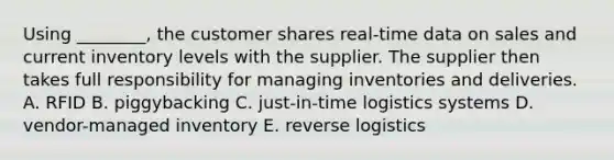 Using​ ________, the customer shares​ real-time data on sales and current inventory levels with the supplier. The supplier then takes full responsibility for managing inventories and deliveries. A. RFID B. piggybacking C. ​just-in-time logistics systems D. ​vendor-managed inventory E. reverse logistics