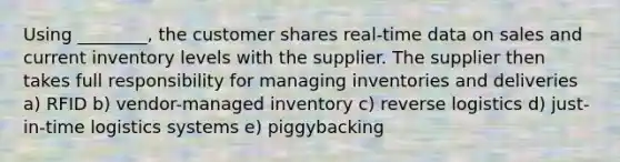 Using ________, the customer shares real-time data on sales and current inventory levels with the supplier. The supplier then takes full responsibility for managing inventories and deliveries a) RFID b) vendor-managed inventory c) reverse logistics d) just-in-time logistics systems e) piggybacking