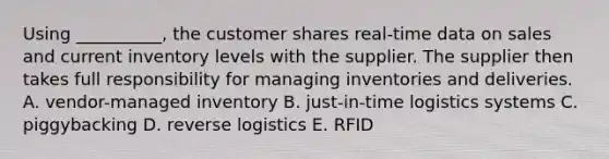 Using​ __________, the customer shares​ real-time data on sales and current inventory levels with the supplier. The supplier then takes full responsibility for managing inventories and deliveries. A. ​vendor-managed inventory B. ​just-in-time logistics systems C. piggybacking D. reverse logistics E. RFID