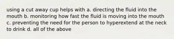 using a cut away cup helps with a. directing the fluid into the mouth b. monitoring how fast the fluid is moving into the mouth c. preventing the need for the person to hyperextend at the neck to drink d. all of the above