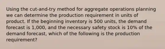 Using the cut-and-try method for aggregate operations planning we can determine the production requirement in units of product. If the beginning inventory is 500 units, the demand forecast is 1,000, and the necessary safety stock is 10% of the demand forecast, which of the following is the production requirement?