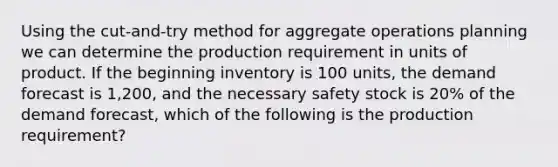 Using the cut-and-try method for aggregate operations planning we can determine the production requirement in units of product. If the beginning inventory is 100 units, the demand forecast is 1,200, and the necessary safety stock is 20% of the demand forecast, which of the following is the production requirement?