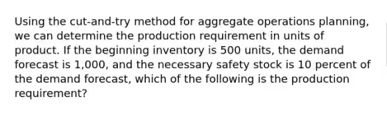 Using the cut-and-try method for aggregate operations planning, we can determine the production requirement in units of product. If the beginning inventory is 500 units, the demand forecast is 1,000, and the necessary safety stock is 10 percent of the demand forecast, which of the following is the production requirement?