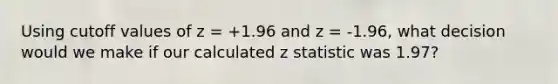 Using cutoff values of z = +1.96 and z = -1.96, what decision would we make if our calculated z statistic was 1.97?