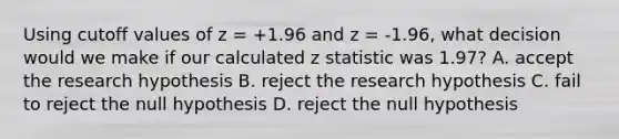 Using cutoff values of z = +1.96 and z = -1.96, what decision would we make if our calculated z statistic was 1.97? A. accept the research hypothesis B. reject the research hypothesis C. fail to reject the null hypothesis D. reject the null hypothesis