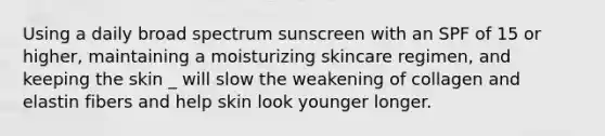 Using a daily broad spectrum sunscreen with an SPF of 15 or higher, maintaining a moisturizing skincare regimen, and keeping the skin _ will slow the weakening of collagen and elastin fibers and help skin look younger longer.