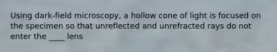 Using dark-field microscopy, a hollow cone of light is focused on the specimen so that unreflected and unrefracted rays do not enter the ____ lens
