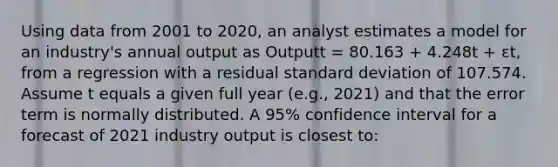 Using data from 2001 to 2020, an analyst estimates a model for an industry's annual output as Outputt = 80.163 + 4.248t + εt, from a regression with a residual standard deviation of 107.574. Assume t equals a given full year (e.g., 2021) and that the error term is normally distributed. A 95% confidence interval for a forecast of 2021 industry output is closest to: