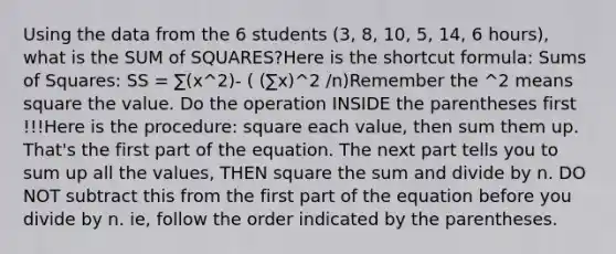 Using the data from the 6 students (3, 8, 10, 5, 14, 6 hours), what is the SUM of SQUARES?Here is the shortcut formula: Sums of Squares: SS = ∑(x^2)- ( (∑x)^2 /n)Remember the ^2 means square the value. Do the operation INSIDE the parentheses first !!!Here is the procedure: square each value, then sum them up. That's the first part of the equation. The next part tells you to sum up all the values, THEN square the sum and divide by n. DO NOT subtract this from the first part of the equation before you divide by n. ie, follow the order indicated by the parentheses.