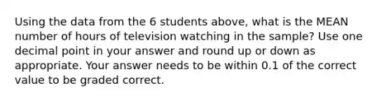 Using the data from the 6 students above, what is the MEAN number of hours of television watching in the sample? Use one decimal point in your answer and round up or down as appropriate. Your answer needs to be within 0.1 of the correct value to be graded correct.