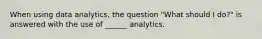 When using data analytics, the question "What should I do?" is answered with the use of ______ analytics.