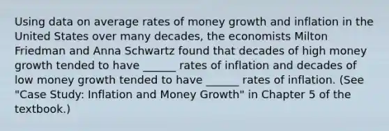 Using data on average rates of money growth and inflation in the United States over many decades, the economists Milton Friedman and Anna Schwartz found that decades of high money growth tended to have ______ rates of inflation and decades of low money growth tended to have ______ rates of inflation. (See "Case Study: Inflation and Money Growth" in Chapter 5 of the textbook.)