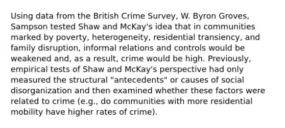 Using data from the British Crime Survey, W. Byron Groves, Sampson tested Shaw and McKay's idea that in communities marked by poverty, heterogeneity, residential transiency, and family disruption, informal relations and controls would be weakened and, as a result, crime would be high. Previously, empirical tests of Shaw and McKay's perspective had only measured the structural "antecedents" or causes of social disorganization and then examined whether these factors were related to crime (e.g., do communities with more residential mobility have higher rates of crime).